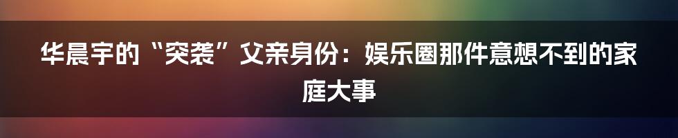 华晨宇的“突袭”父亲身份：娱乐圈那件意想不到的家庭大事