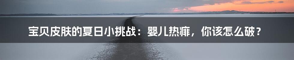 宝贝皮肤的夏日小挑战：婴儿热痱，你该怎么破？