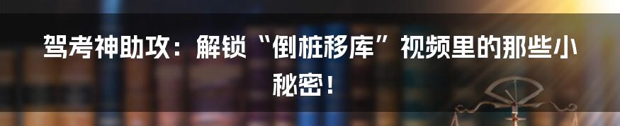 驾考神助攻：解锁“倒桩移库”视频里的那些小秘密！