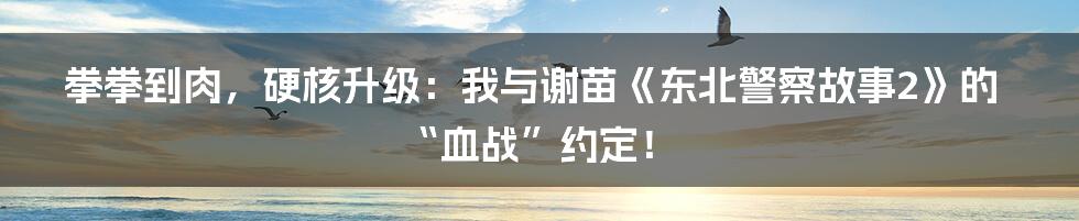 拳拳到肉，硬核升级：我与谢苗《东北警察故事2》的“血战”约定！