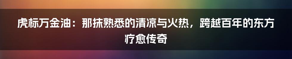 虎标万金油：那抹熟悉的清凉与火热，跨越百年的东方疗愈传奇