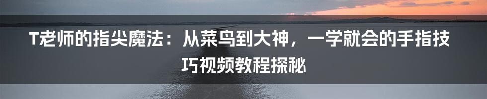 T老师的指尖魔法：从菜鸟到大神，一学就会的手指技巧视频教程探秘