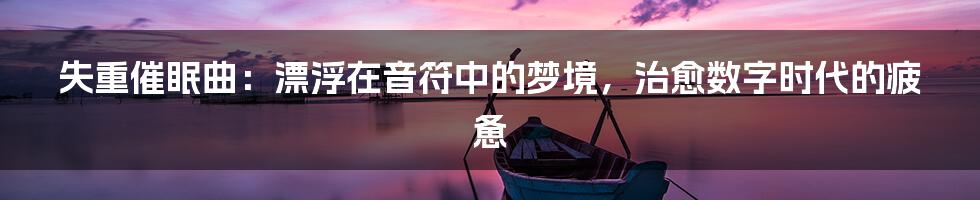 失重催眠曲：漂浮在音符中的梦境，治愈数字时代的疲惫
