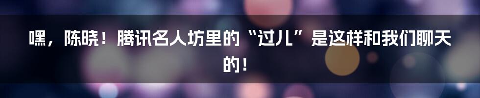 嘿，陈晓！腾讯名人坊里的“过儿”是这样和我们聊天的！