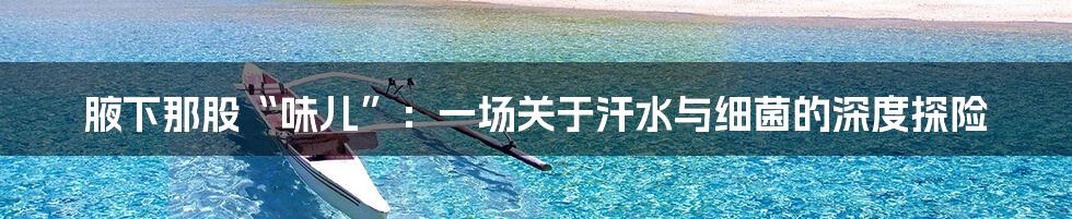 腋下那股“味儿”：一场关于汗水与细菌的深度探险