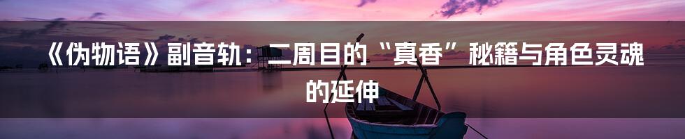 《伪物语》副音轨：二周目的“真香”秘籍与角色灵魂的延伸
