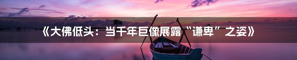 《大佛低头：当千年巨像展露“谦卑”之姿》