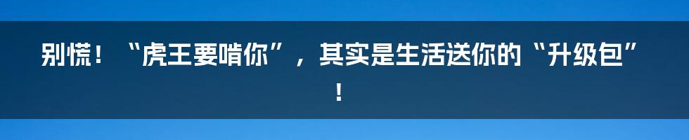 别慌！“虎王要啃你”，其实是生活送你的“升级包”！