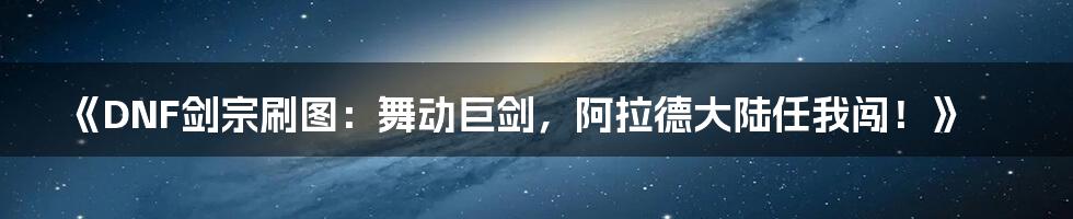 《DNF剑宗刷图：舞动巨剑，阿拉德大陆任我闯！》