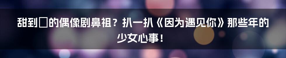 甜到齁的偶像剧鼻祖？扒一扒《因为遇见你》那些年的少女心事！
