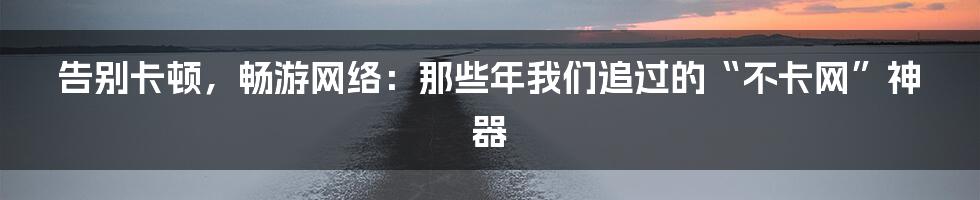 告别卡顿，畅游网络：那些年我们追过的“不卡网”神器