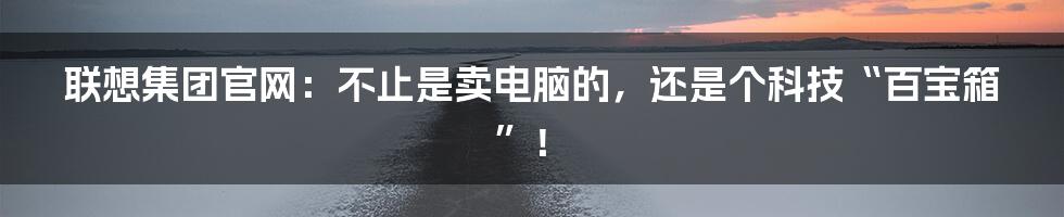 联想集团官网：不止是卖电脑的，还是个科技“百宝箱”！