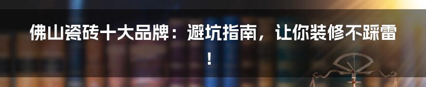 佛山瓷砖十大品牌：避坑指南，让你装修不踩雷！
