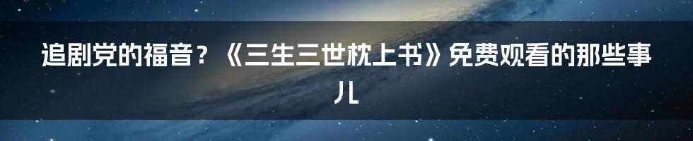 追剧党的福音？《三生三世枕上书》免费观看的那些事儿