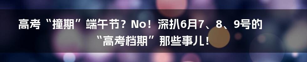 高考“撞期”端午节？No！深扒6月7、8、9号的“高考档期”那些事儿！