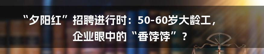 “夕阳红”招聘进行时：50-60岁大龄工，企业眼中的“香饽饽”？