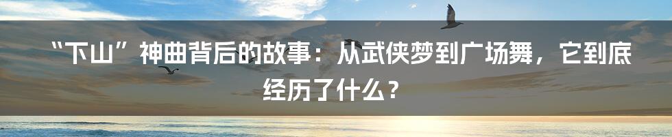 “下山”神曲背后的故事：从武侠梦到广场舞，它到底经历了什么？