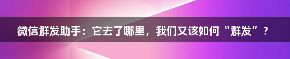 微信群发助手：它去了哪里，我们又该如何“群发”？