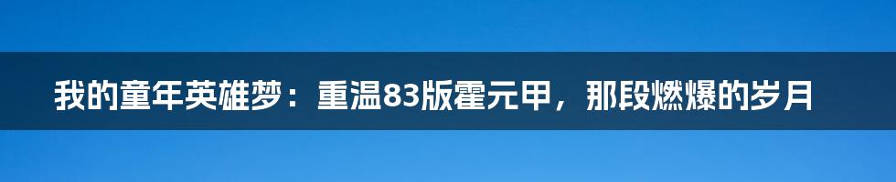 我的童年英雄梦：重温83版霍元甲，那段燃爆的岁月
