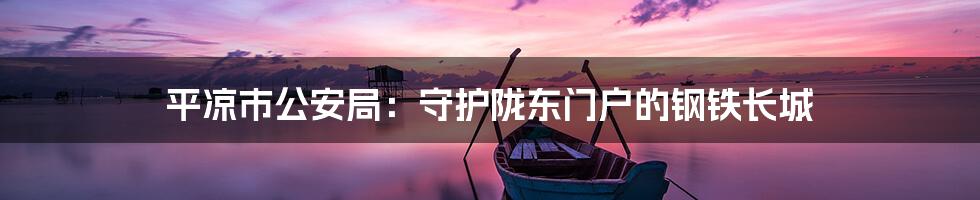 平凉市公安局：守护陇东门户的钢铁长城