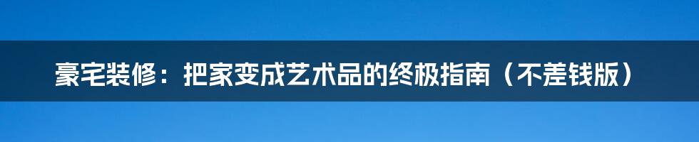 豪宅装修：把家变成艺术品的终极指南（不差钱版）