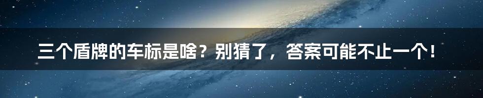 三个盾牌的车标是啥？别猜了，答案可能不止一个！