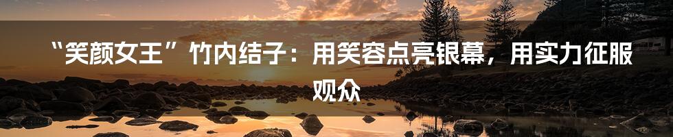 “笑颜女王”竹内结子：用笑容点亮银幕，用实力征服观众