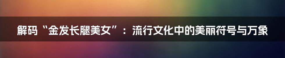 解码“金发长腿美女”：流行文化中的美丽符号与万象