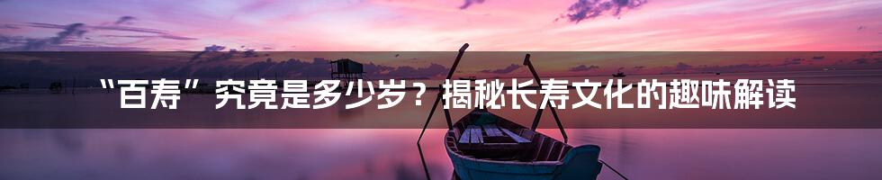 “百寿”究竟是多少岁？揭秘长寿文化的趣味解读