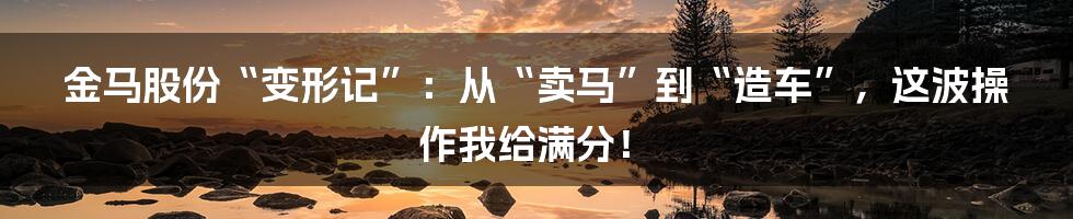 金马股份“变形记”：从“卖马”到“造车”，这波操作我给满分！
