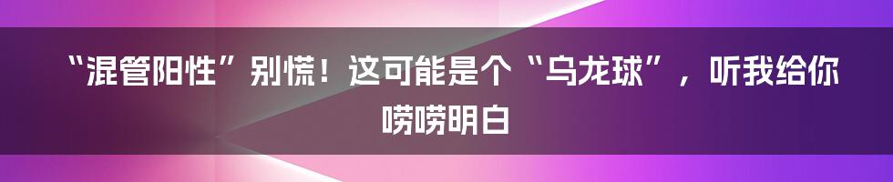 “混管阳性”别慌！这可能是个“乌龙球”，听我给你唠唠明白