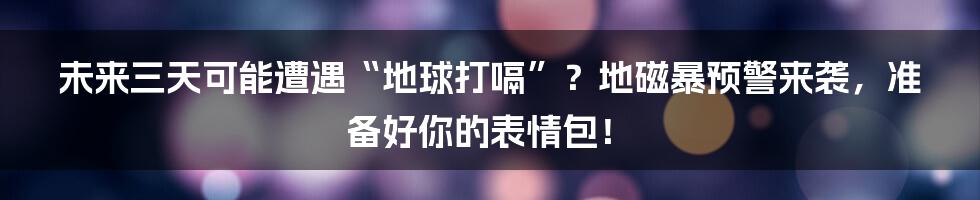 未来三天可能遭遇“地球打嗝”？地磁暴预警来袭，准备好你的表情包！