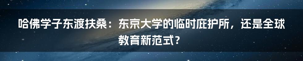 哈佛学子东渡扶桑：东京大学的临时庇护所，还是全球教育新范式？