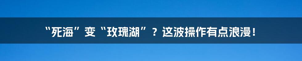 “死海”变“玫瑰湖”？这波操作有点浪漫！
