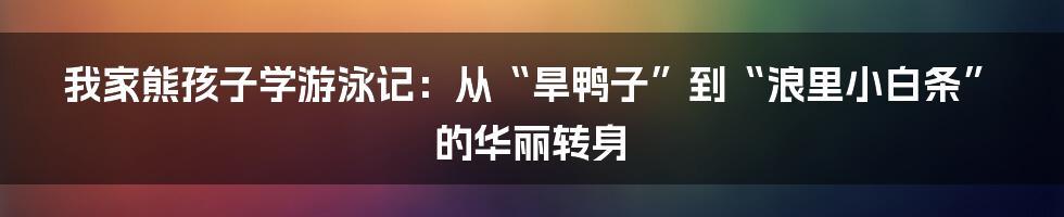 我家熊孩子学游泳记：从“旱鸭子”到“浪里小白条”的华丽转身