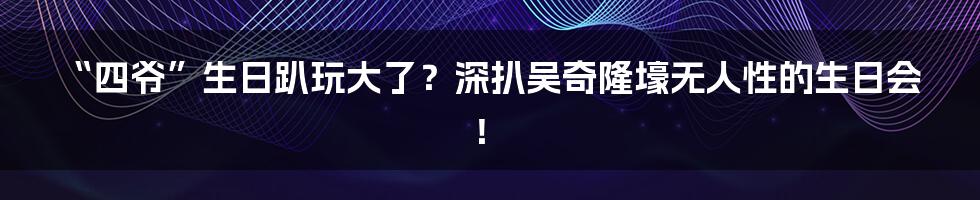 “四爷”生日趴玩大了？深扒吴奇隆壕无人性的生日会！
