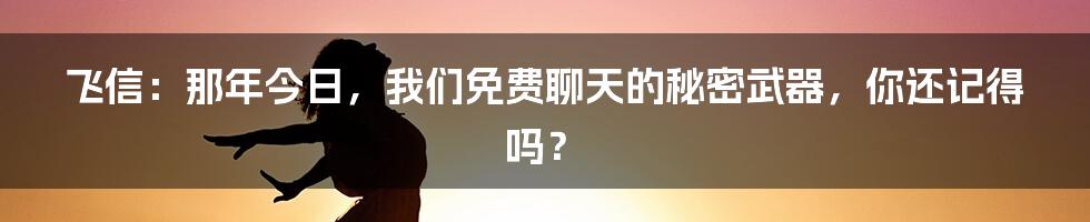 飞信：那年今日，我们免费聊天的秘密武器，你还记得吗？