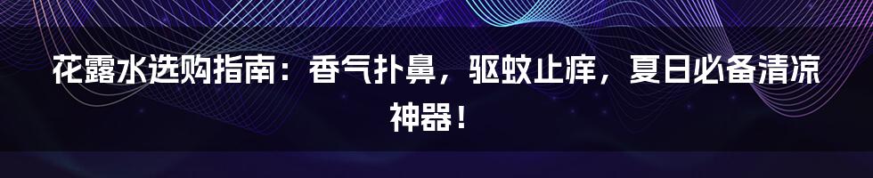 花露水选购指南：香气扑鼻，驱蚊止痒，夏日必备清凉神器！