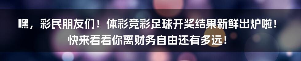 嘿，彩民朋友们！体彩竞彩足球开奖结果新鲜出炉啦！快来看看你离财务自由还有多远！