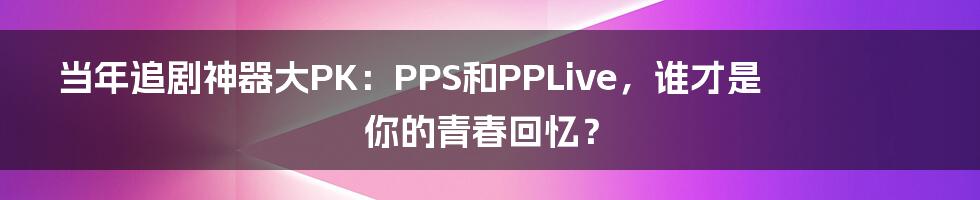 当年追剧神器大PK：PPS和PPLive，谁才是你的青春回忆？