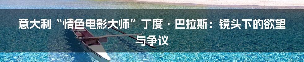 意大利“情色电影大师”丁度·巴拉斯：镜头下的欲望与争议