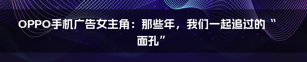 OPPO手机广告女主角：那些年，我们一起追过的“面孔”