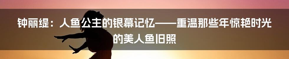 钟丽缇：人鱼公主的银幕记忆——重温那些年惊艳时光的美人鱼旧照