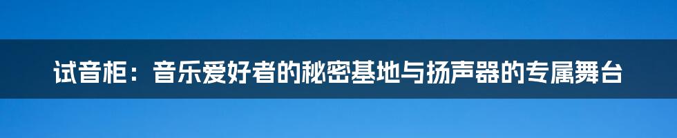 试音柜：音乐爱好者的秘密基地与扬声器的专属舞台