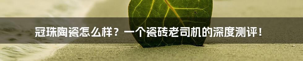 冠珠陶瓷怎么样？一个瓷砖老司机的深度测评！