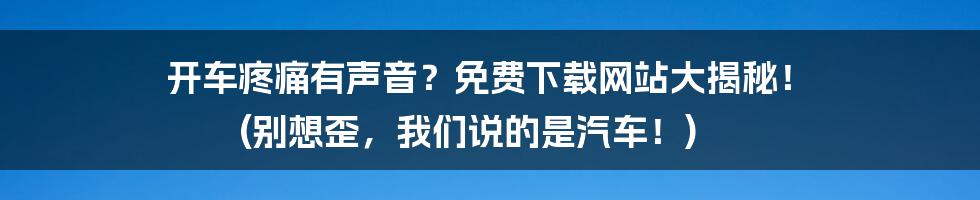开车疼痛有声音？免费下载网站大揭秘！ (别想歪，我们说的是汽车！)