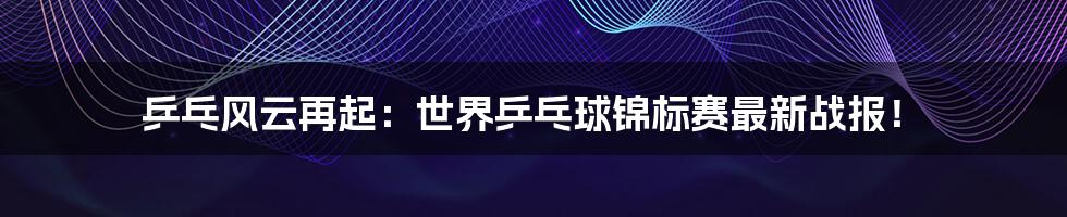 乒乓风云再起：世界乒乓球锦标赛最新战报！