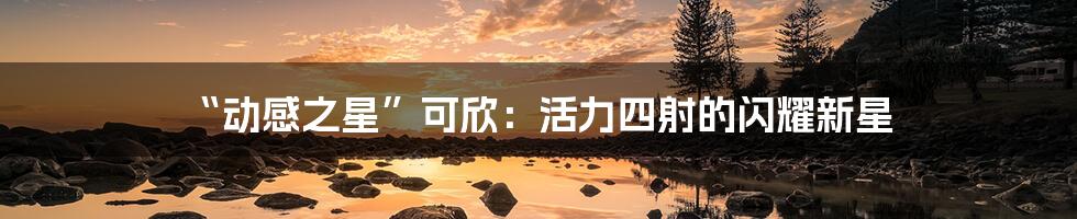 “动感之星”可欣：活力四射的闪耀新星
