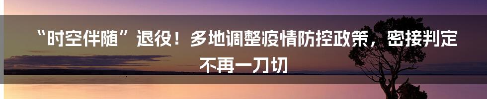 “时空伴随”退役！多地调整疫情防控政策，密接判定不再一刀切