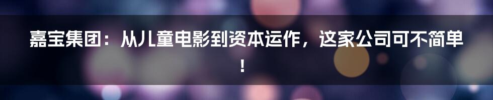 嘉宝集团：从儿童电影到资本运作，这家公司可不简单！